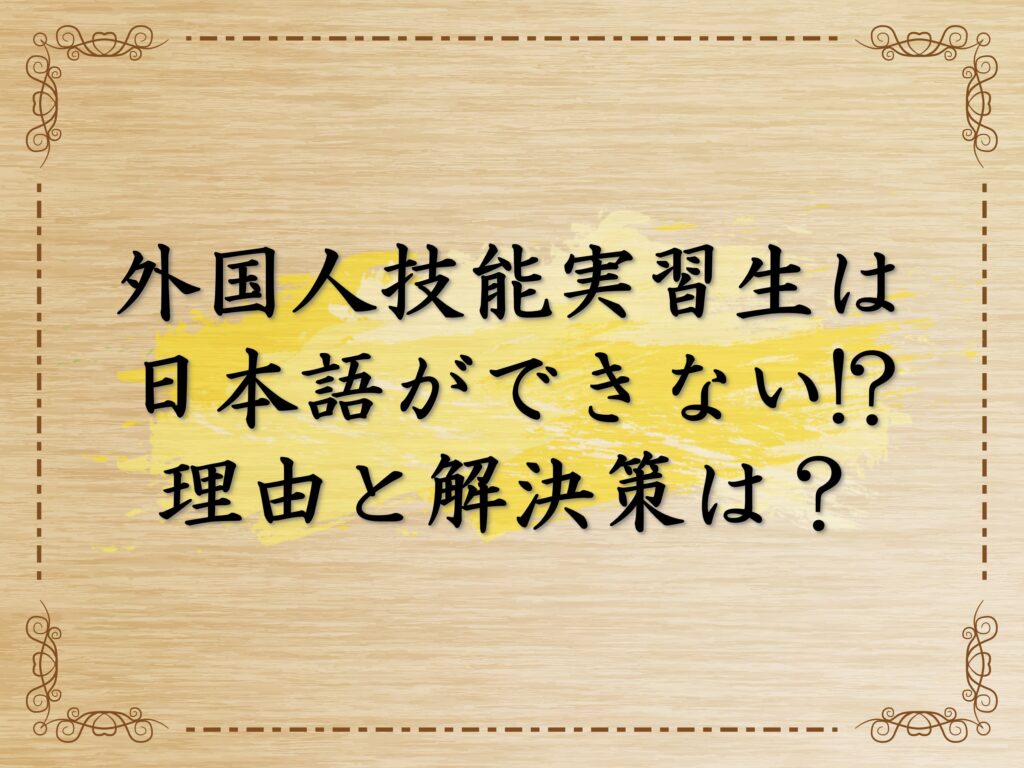 外国人技能実習生は日本語できない！？その理由と解決策は？